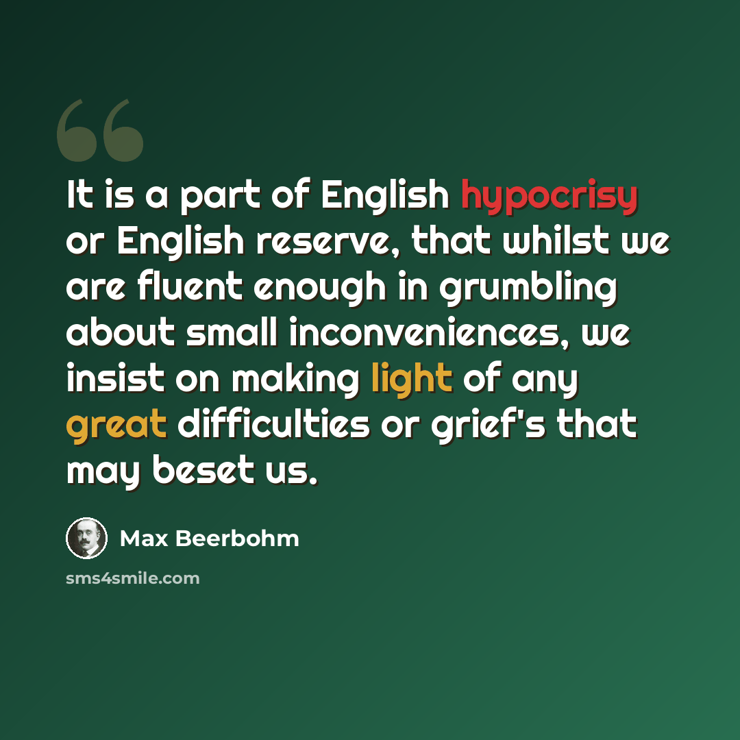 “It is a part of English hypocrisy or English reserve, that whilst we are fluent enough in grumbling about small inconveniences, we insist on making light of any great difficulties or grief's that may beset us.” quote by Max Beerbohm