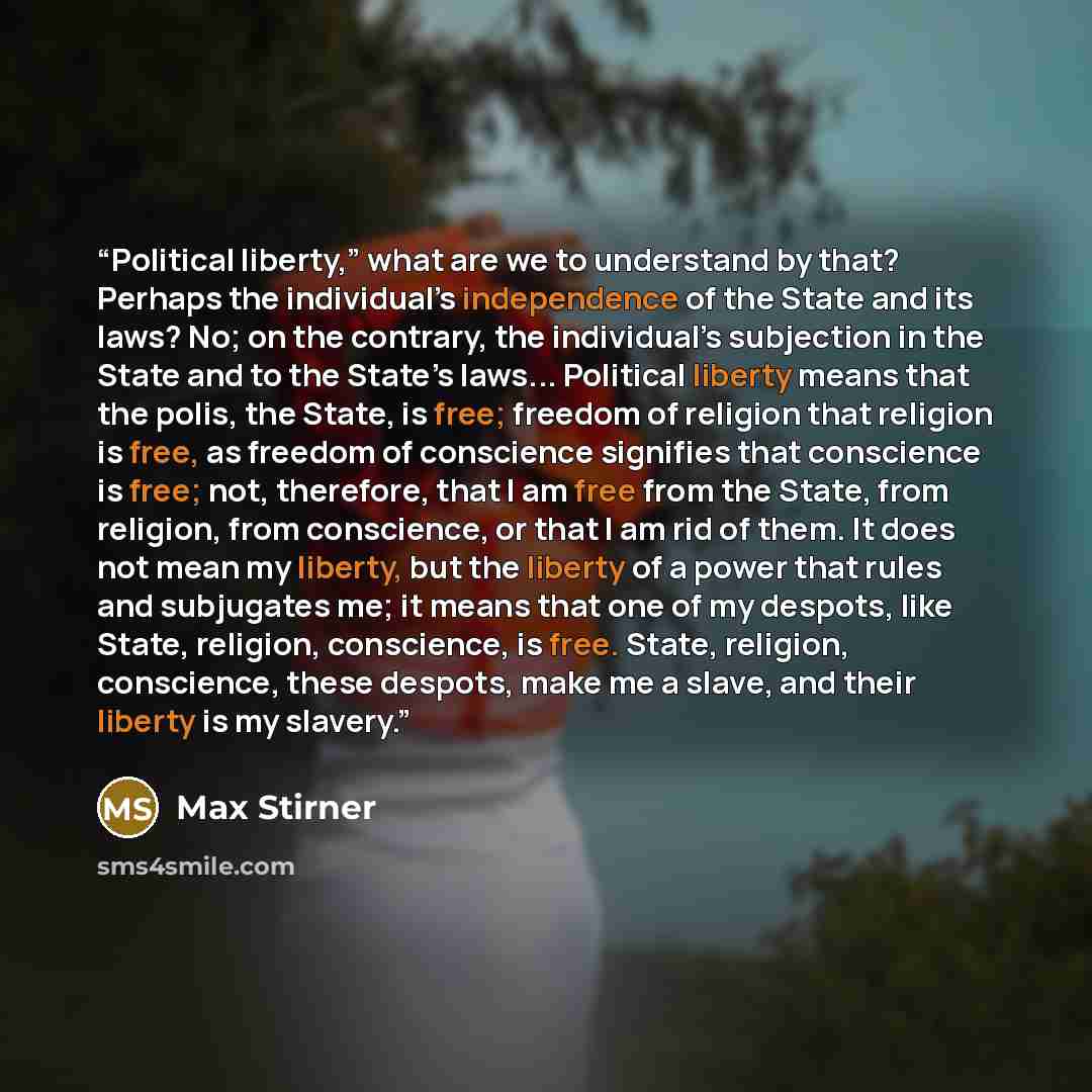 “Political liberty,” what are we to understand by that? Perhaps the individual’s independence of the State and its laws? No; on the contrary, the individual’s subjection in the State and to the State’s laws... Political liberty means that the polis, the State, is free; freedom of religion that…” quote by Max Stirner
