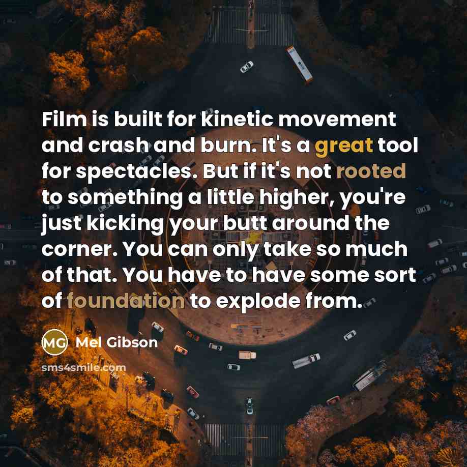 “Film is built for kinetic movement and crash and burn. It's a great tool for spectacles. But if it's not rooted to something a little higher, you're just kicking your butt around the corner. You can only take so much of that. You have to have some sort of foundation to explode from.” quote by Mel Gibson