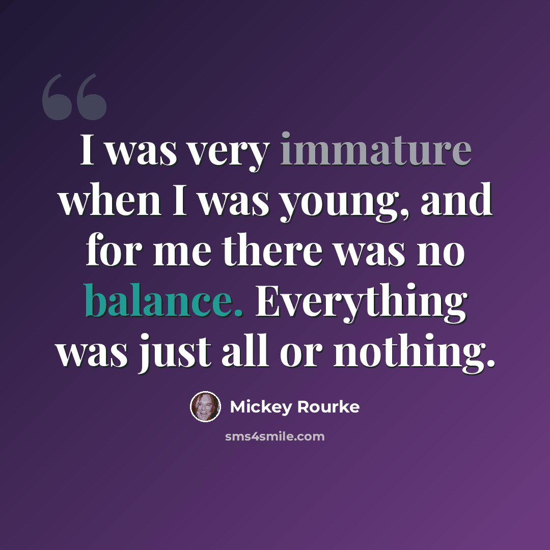 “I was very immature when I was young, and for me there was no balance. Everything was just all or nothing.” quote by Mickey Rourke