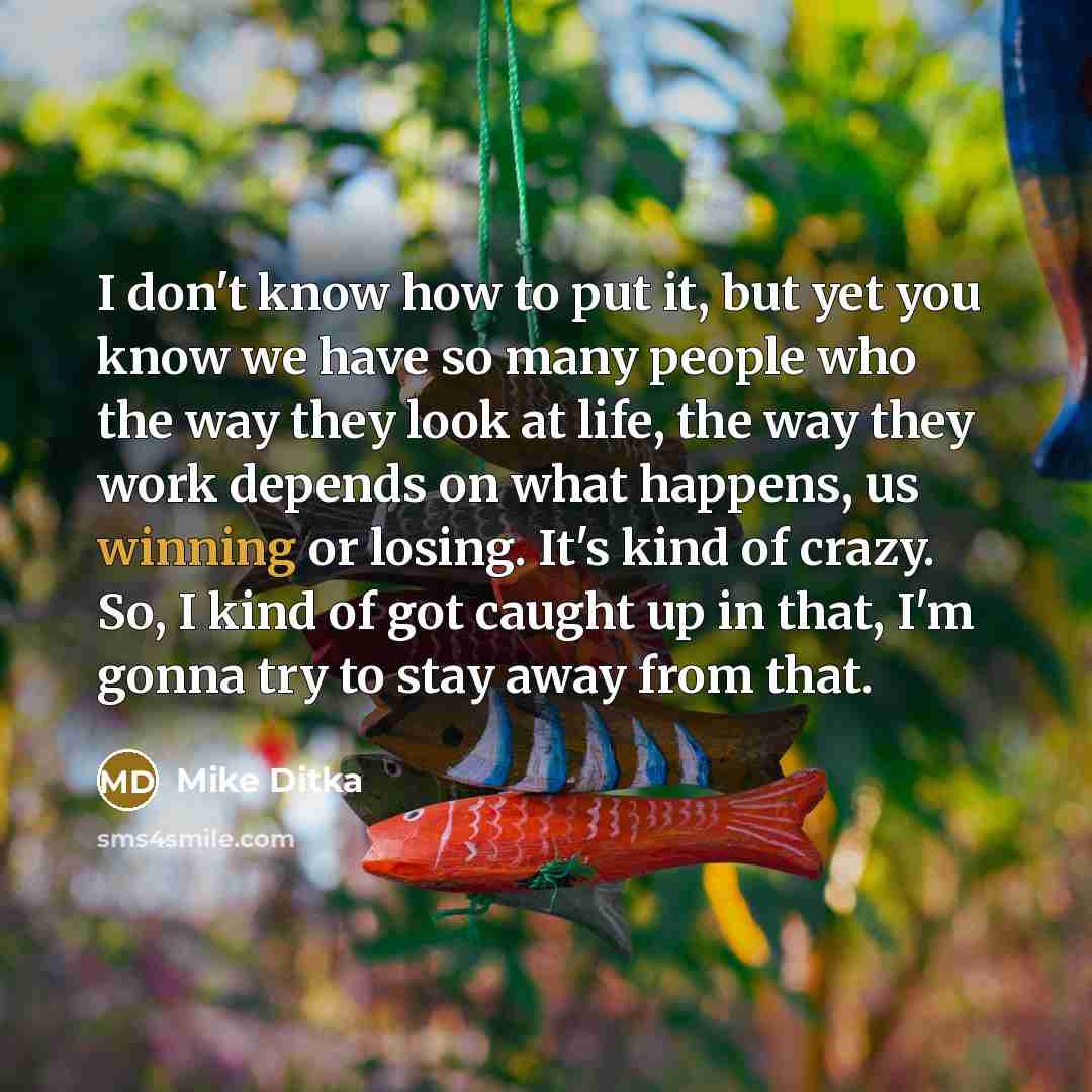“I don't know how to put it, but yet you know we have so many people who the way they look at life, the way they work depends on what happens, us winning or losing. It's kind of crazy. So, I kind of got caught up in that, I'm gonna try to stay away from that.” quote by Mike Ditka