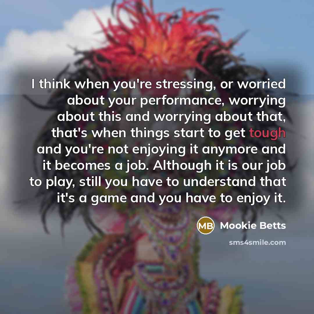 “I think when you're stressing, or worried about your performance, worrying about this and worrying about that, that's when things start to get tough and you're not enjoying it anymore and it becomes a job. Although it is our job to play, still you have to understand that it's a game and you have…” quote by Mookie Betts