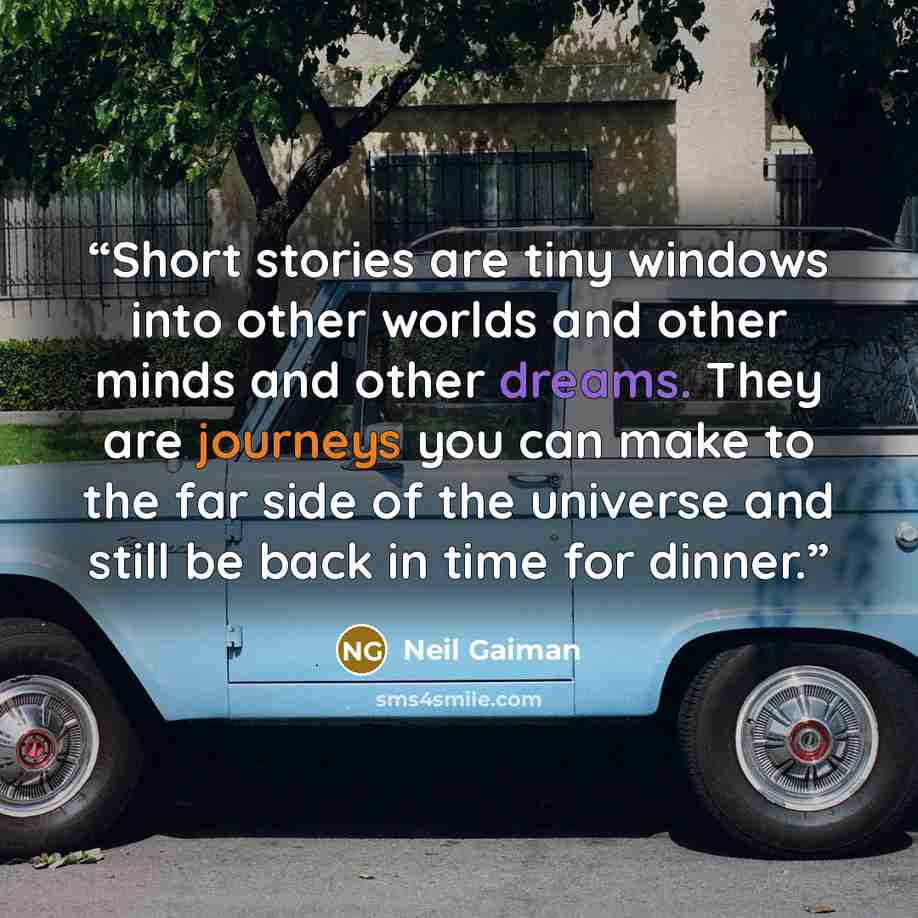 “Short stories are tiny windows into other worlds and other minds and other dreams. They are journeys you can make to the far side of the universe and still be back in time for dinner.” quote by Neil Gaiman