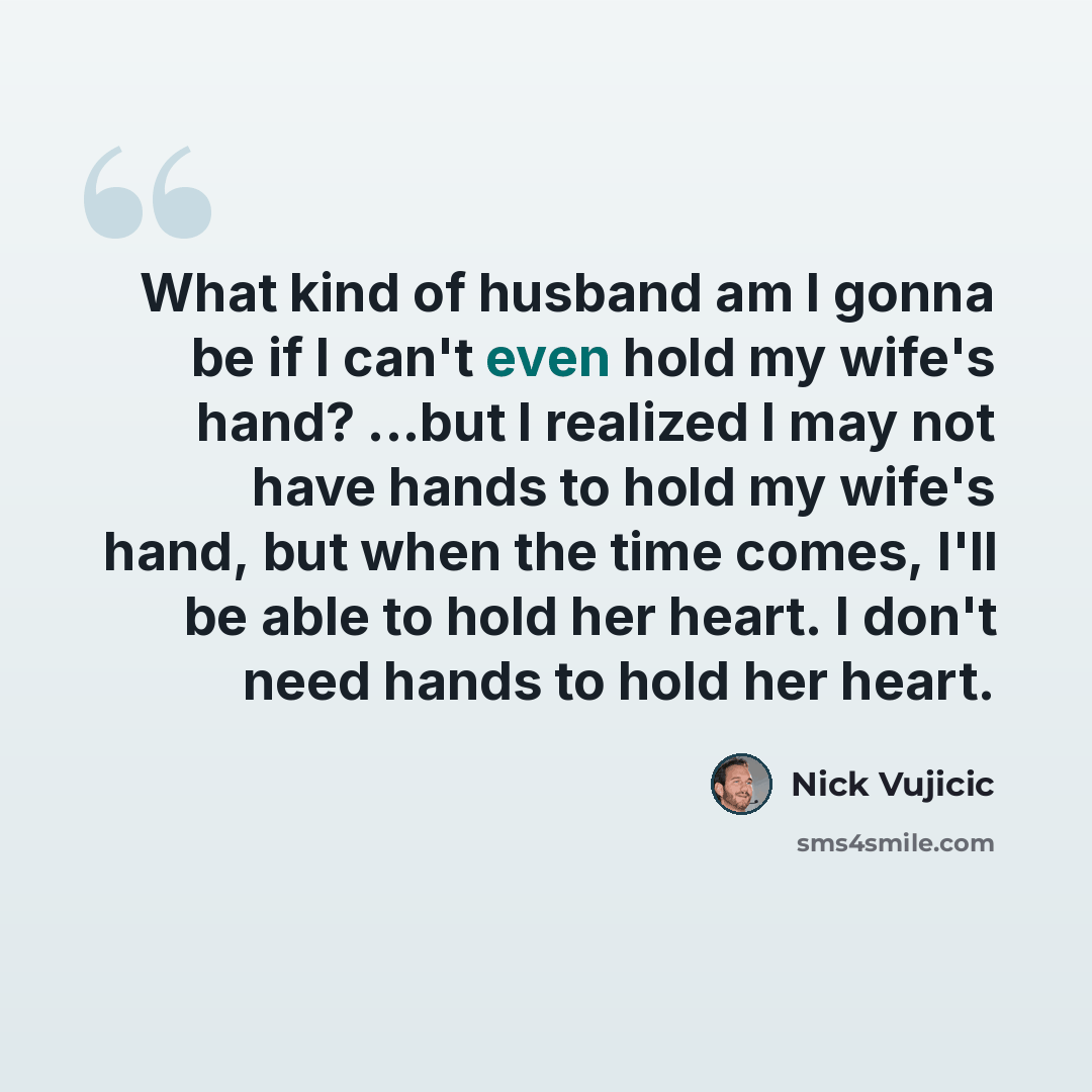 “What kind of husband am I gonna be if I can't even hold my wife's hand? ...but I realized I may not have hands to hold my wife's hand, but when the time comes, I'll be able to hold her heart. I don't need hands to hold her heart.” quote by Nick Vujicic