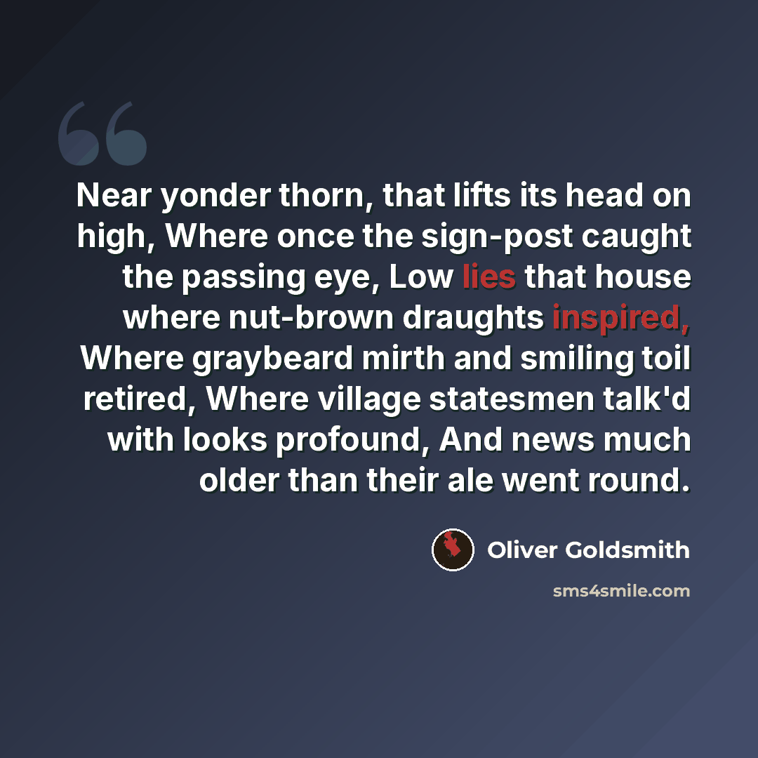 “Near yonder thorn, that lifts its head on high, Where once the sign-post caught the passing eye, Low lies that house where nut-brown draughts inspired, Where graybeard mirth and smiling toil retired, Where village statesmen talk'd with looks profound, And news much older than their ale went round.” quote by Oliver Goldsmith