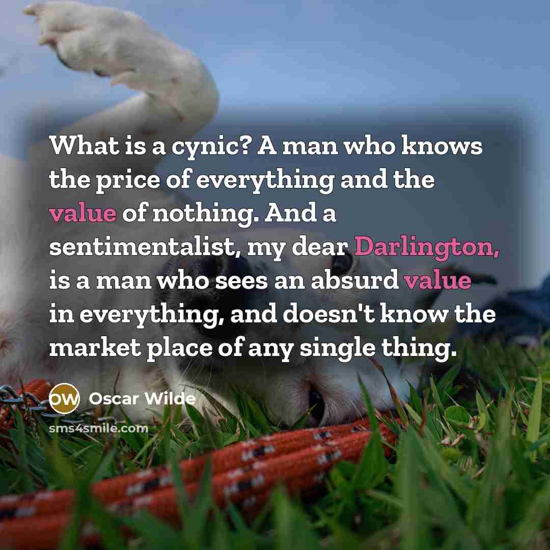 “What is a cynic? A man who knows the price of everything and the value of nothing. And a sentimentalist, my dear Darlington, is a man who sees an absurd value in everything, and doesn't know the market place of any single thing.” quote by Oscar Wilde