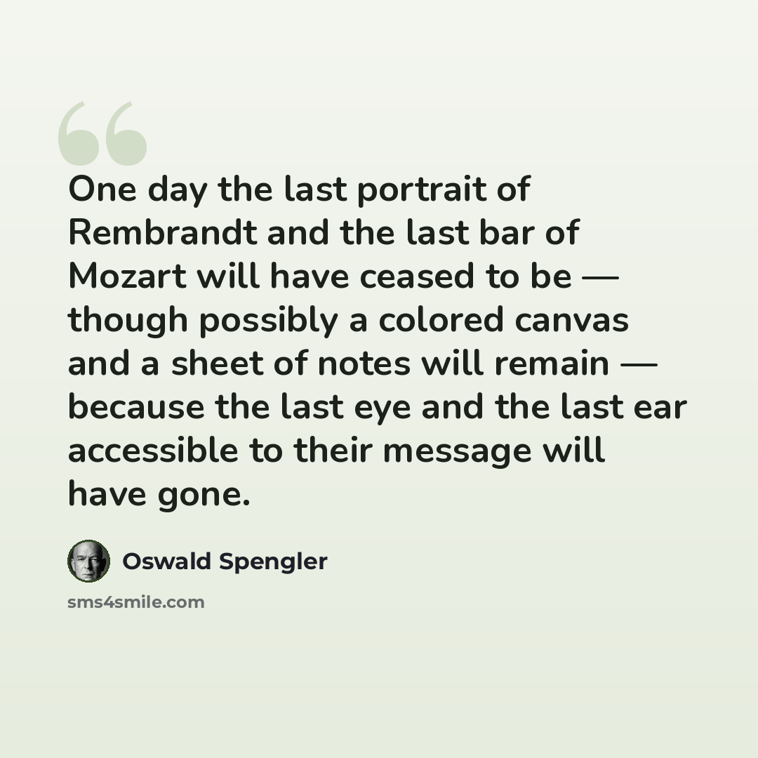 “One day the last portrait of Rembrandt and the last bar of Mozart will have ceased to be — though possibly a colored canvas and a sheet of notes will remain — because the last eye and the last ear accessible to their message will have gone.” quote by Oswald Spengler