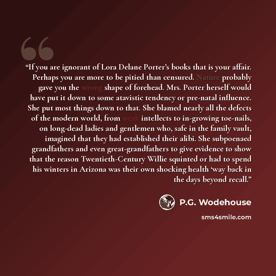“If you are ignorant of Lora Delane Porter’s books that is your affair. Perhaps you are more to be pitied than censured. Nature probably gave you the wrong shape of forehead. Mrs. Porter herself would have put it down to some atavistic tendency or pre-natal influence. She put most things down to…” quote by P.G. Wodehouse
