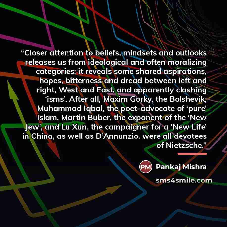 “Closer attention to beliefs, mindsets and outlooks releases us from ideological and often moralizing categories; it reveals some shared aspirations, hopes, bitterness and dread between left and right, West and East, and apparently clashing ‘isms’. After all, Maxim Gorky, the Bolshevik, Muhammad…” quote by Pankaj Mishra