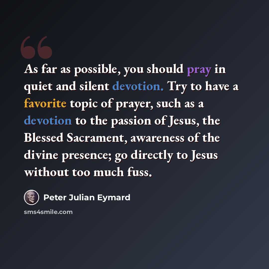 “As far as possible, you should pray in quiet and silent devotion. Try to have a favorite topic of prayer, such as a devotion to the passion of Jesus, the Blessed Sacrament, awareness of the divine presence; go directly to Jesus without too much fuss.” quote by Peter Julian Eymard