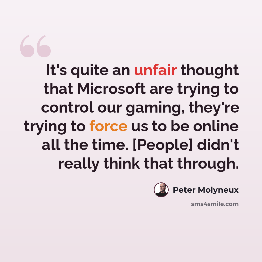 “It's quite an unfair thought that Microsoft are trying to control our gaming, they're trying to force us to be online all the time. [People] didn't really think that through.” quote by Peter Molyneux