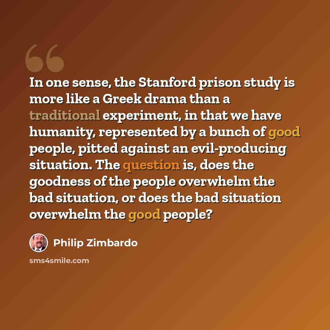 “In one sense, the Stanford prison study is more like a Greek drama than a traditional experiment, in that we have humanity, represented by a bunch of good people, pitted against an evil-producing situation. The question is, does the goodness of the people overwhelm the bad situation, or does the…” quote by Philip Zimbardo