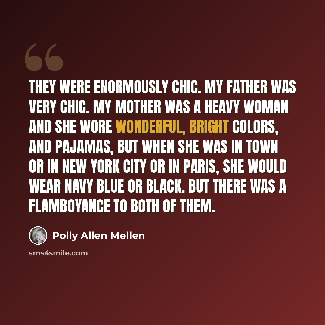 “They were enormously chic. My father was very chic. My mother was a heavy woman and she wore wonderful, bright colors, and pajamas, but when she was in town or in New York City or in Paris, she would wear navy blue or black. But there was a flamboyance to both of them.” quote by Polly Allen Mellen