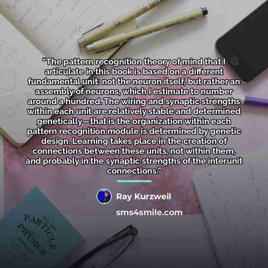 “The pattern recognition theory of mind that I articulate in this book is based on a different fundamental unit: not the neuron itself, but rather an assembly of neurons, which I estimate to number around a hundred. The wiring and synaptic strengths within each unit are relatively stable and…” quote by Ray Kurzweil