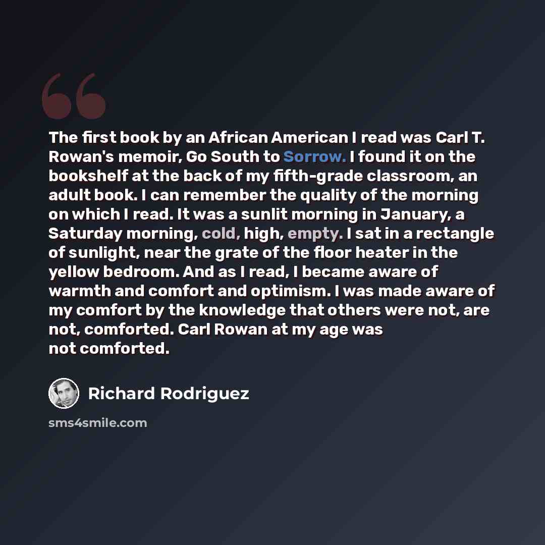“The first book by an African American I read was Carl T. Rowan's memoir, Go South to Sorrow. I found it on the bookshelf at the back of my fifth-grade classroom, an adult book. I can remember the quality of the morning on which I read. It was a sunlit morning in January, a Saturday morning, cold…” quote by Richard Rodriguez