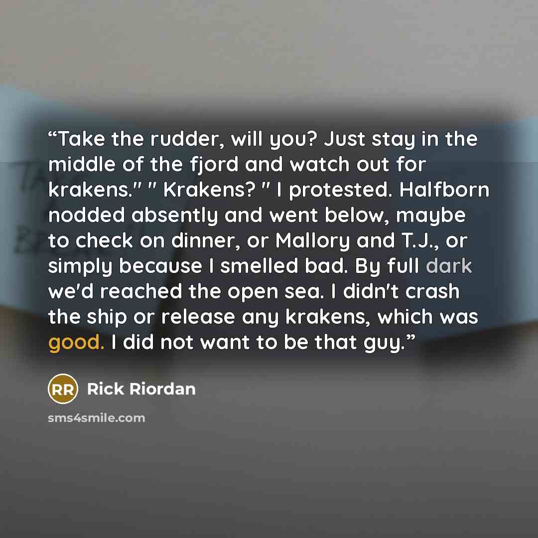 “Take the rudder, will you? Just stay in the middle of the fjord and watch out for krakens." " Krakens? " I protested. Halfborn nodded absently and went below, maybe to check on dinner, or Mallory and T.J., or simply because I smelled bad. By full dark we'd reached the open sea. I didn't crash the…” quote by Rick Riordan