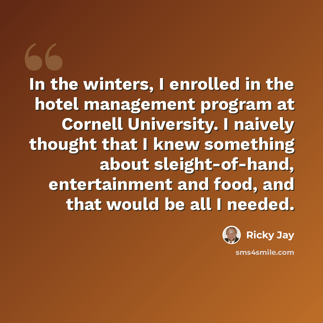 “In the winters, I enrolled in the hotel management program at Cornell University. I naively thought that I knew something about sleight-of-hand, entertainment and food, and that would be all I needed.” quote by Ricky Jay