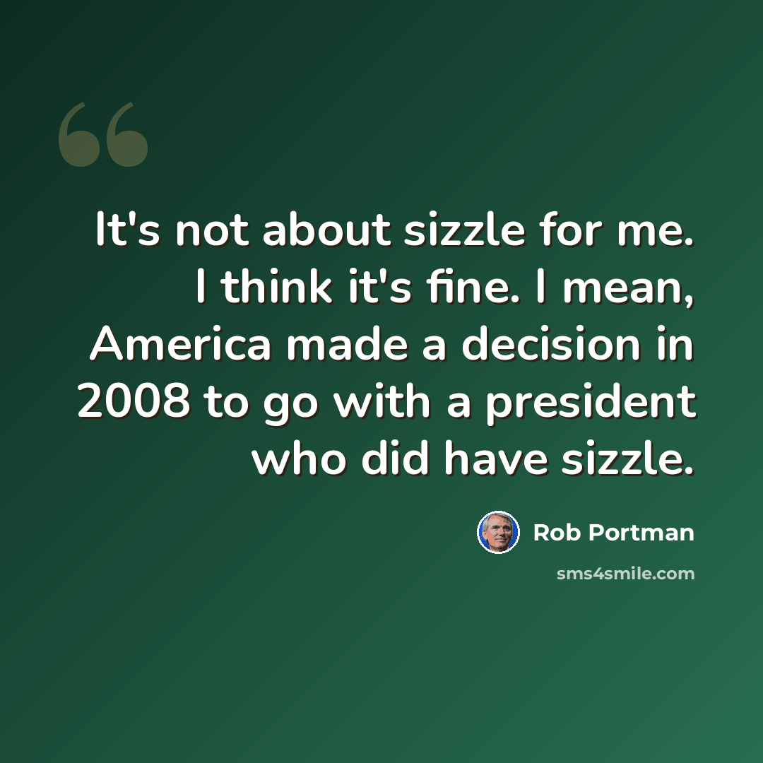 “It's not about sizzle for me. I think it's fine. I mean, America made a decision in 2008 to go with a president who did have sizzle.” quote by Rob Portman