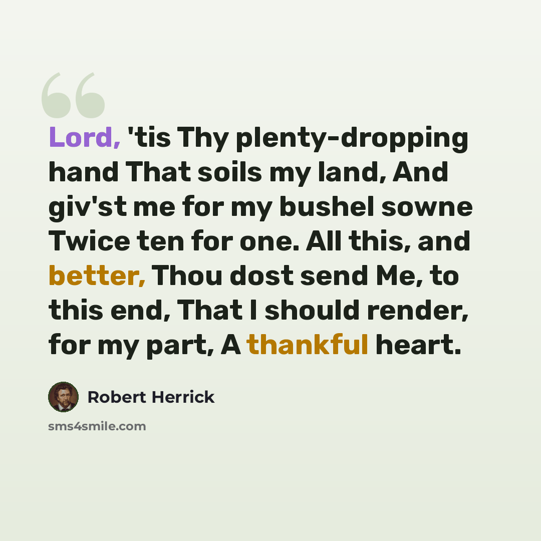“Lord, 'tis Thy plenty-dropping hand That soils my land, And giv'st me for my bushel sowne Twice ten for one. All this, and better, Thou dost send Me, to this end, That I should render, for my part, A thankful heart.” quote by Robert Herrick