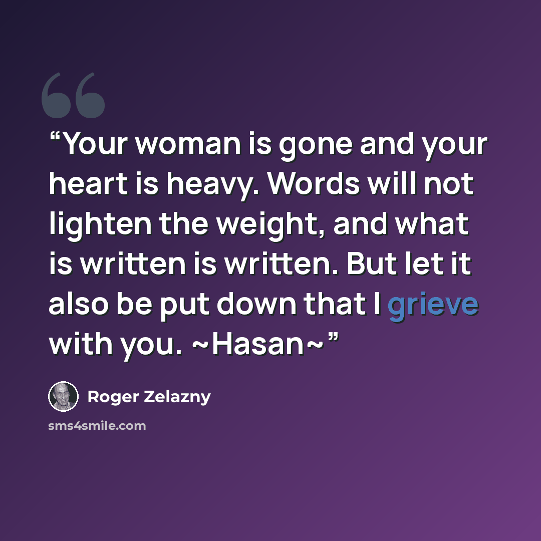 “Your woman is gone and your heart is heavy. Words will not lighten the weight, and what is written is written. But let it also be put down that I grieve with you. ~Hasan~” quote by Roger Zelazny