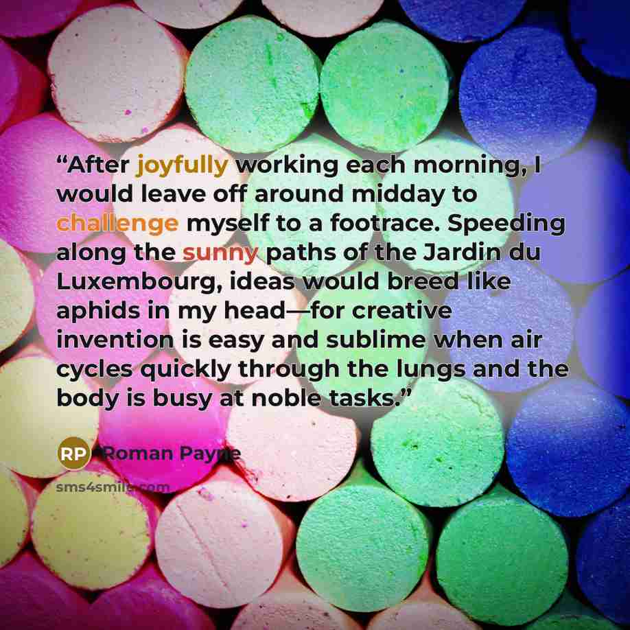“After joyfully working each morning, I would leave off around midday to challenge myself to a footrace. Speeding along the sunny paths of the Jardin du Luxembourg, ideas would breed like aphids in my head—for creative invention is easy and sublime when air cycles quickly through the lungs and the…” quote by Roman Payne