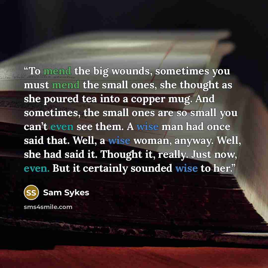 “To mend the big wounds, sometimes you must mend the small ones, she thought as she poured tea into a copper mug. And sometimes, the small ones are so small you can’t even see them. A wise man had once said that. Well, a wise woman, anyway. Well, she had said it. Thought it, really. Just now, even…” quote by Sam Sykes