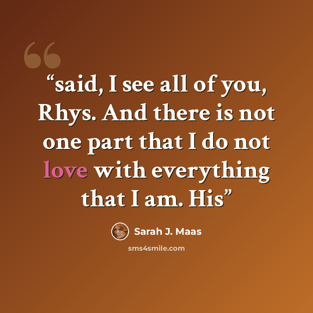 “said, I see all of you, Rhys. And there is not one part that I do not love with everything that I am. His” quote by Sarah J. Maas