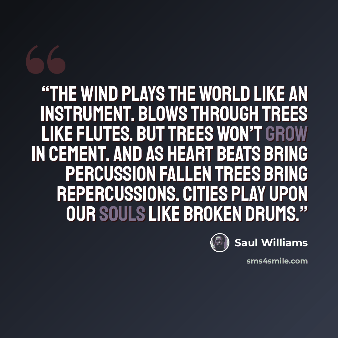 “The wind plays the world like an instrument. Blows through trees like flutes. But trees won’t grow in cement. And as heart beats bring percussion fallen trees bring repercussions. Cities play upon our souls like broken drums.” quote by Saul Williams