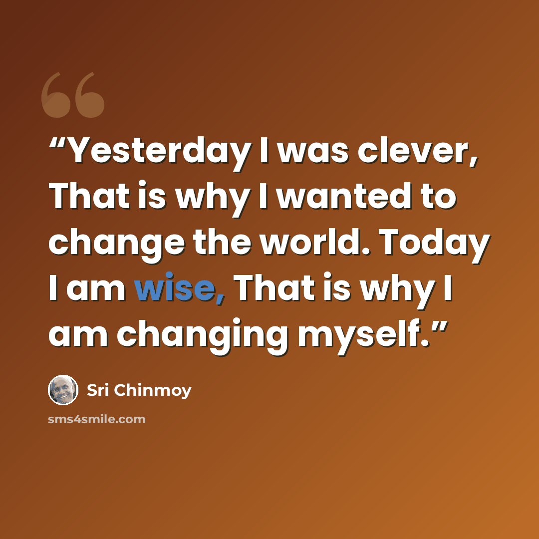 “Yesterday I was clever, That is why I wanted to change the world. Today I am wise, That is why I am changing myself.” quote by Sri Chinmoy