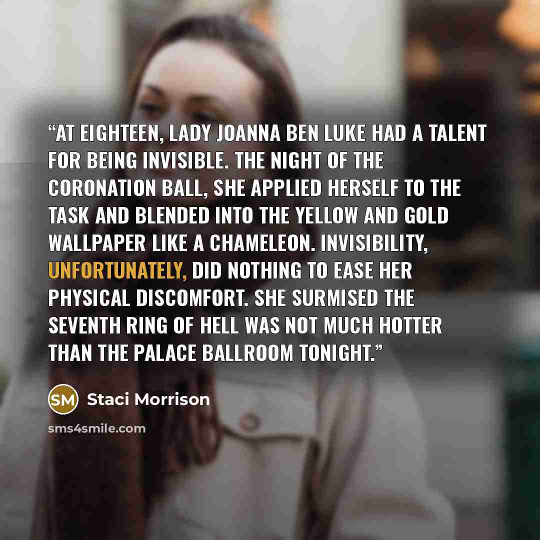 “At eighteen, Lady Joanna ben Luke had a talent for being invisible. The night of the Coronation Ball, she applied herself to the task and blended into the yellow and gold wallpaper like a chameleon. Invisibility, unfortunately, did nothing to ease her physical discomfort. She surmised the seventh…” quote by Staci Morrison