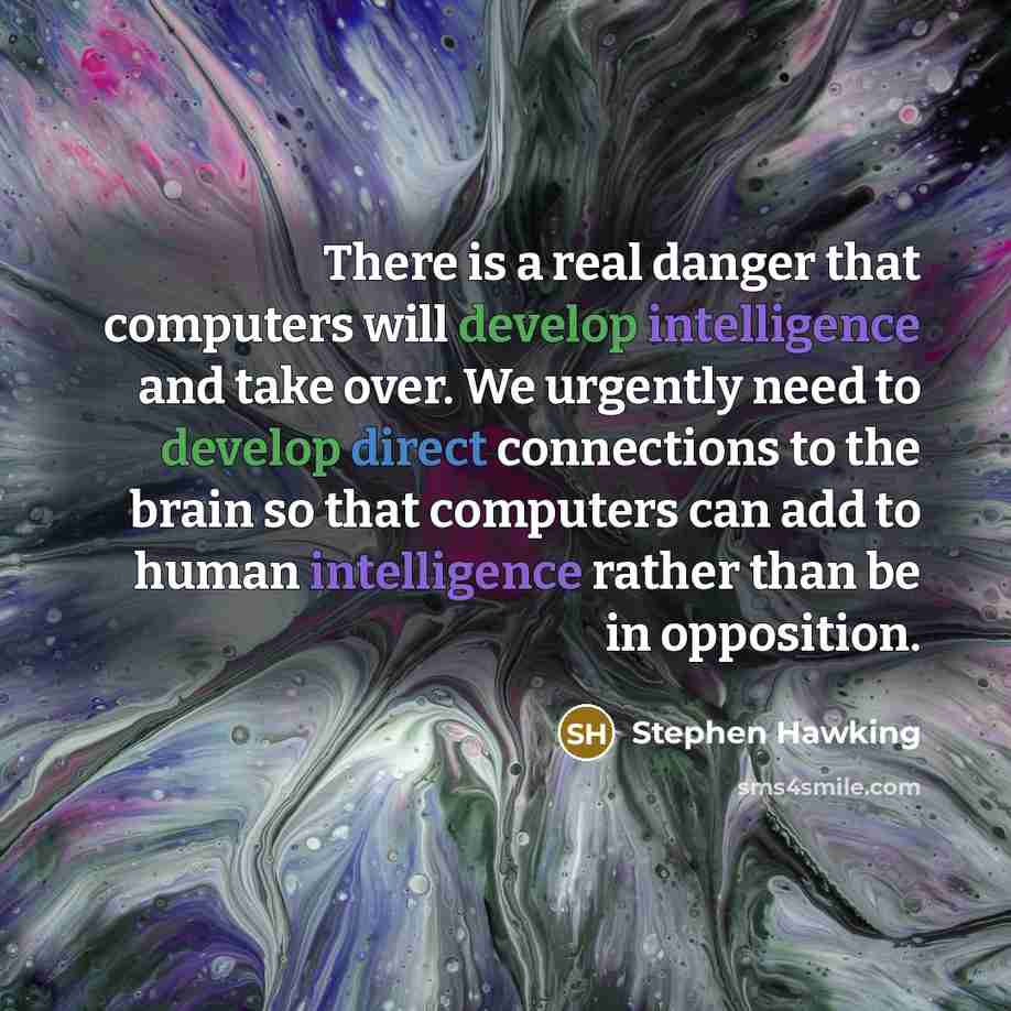 “There is a real danger that computers will develop intelligence and take over. We urgently need to develop direct connections to the brain so that computers can add to human intelligence rather than be in opposition.” quote by Stephen Hawking
