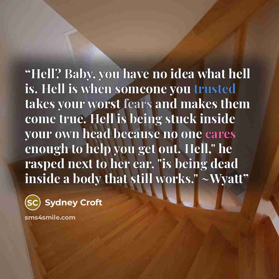 “Hell? Baby, you have no idea what hell is. Hell is when someone you trusted takes your worst fears and makes them come true. Hell is being stuck inside your own head because no one cares enough to help you get out. Hell," he rasped next to her ear, "is being dead inside a body that still works."…” quote by Sydney Croft