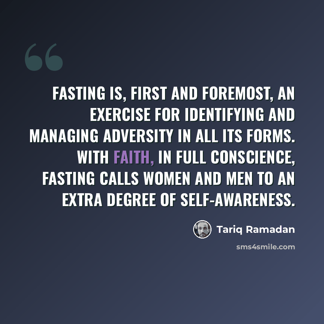 “Fasting is, first and foremost, an exercise for identifying and managing adversity in all its forms. With faith, in full conscience, fasting calls women and men to an extra degree of self-awareness.” quote by Tariq Ramadan