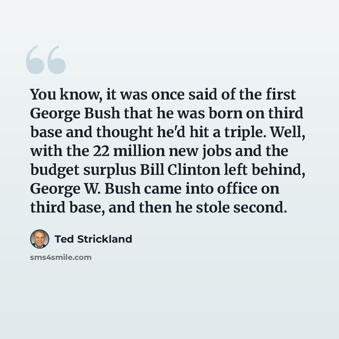 “You know, it was once said of the first George Bush that he was born on third base and thought he'd hit a triple. Well, with the 22 million new jobs and the budget surplus Bill Clinton left behind, George W. Bush came into office on third base, and then he stole second.” quote by Ted Strickland