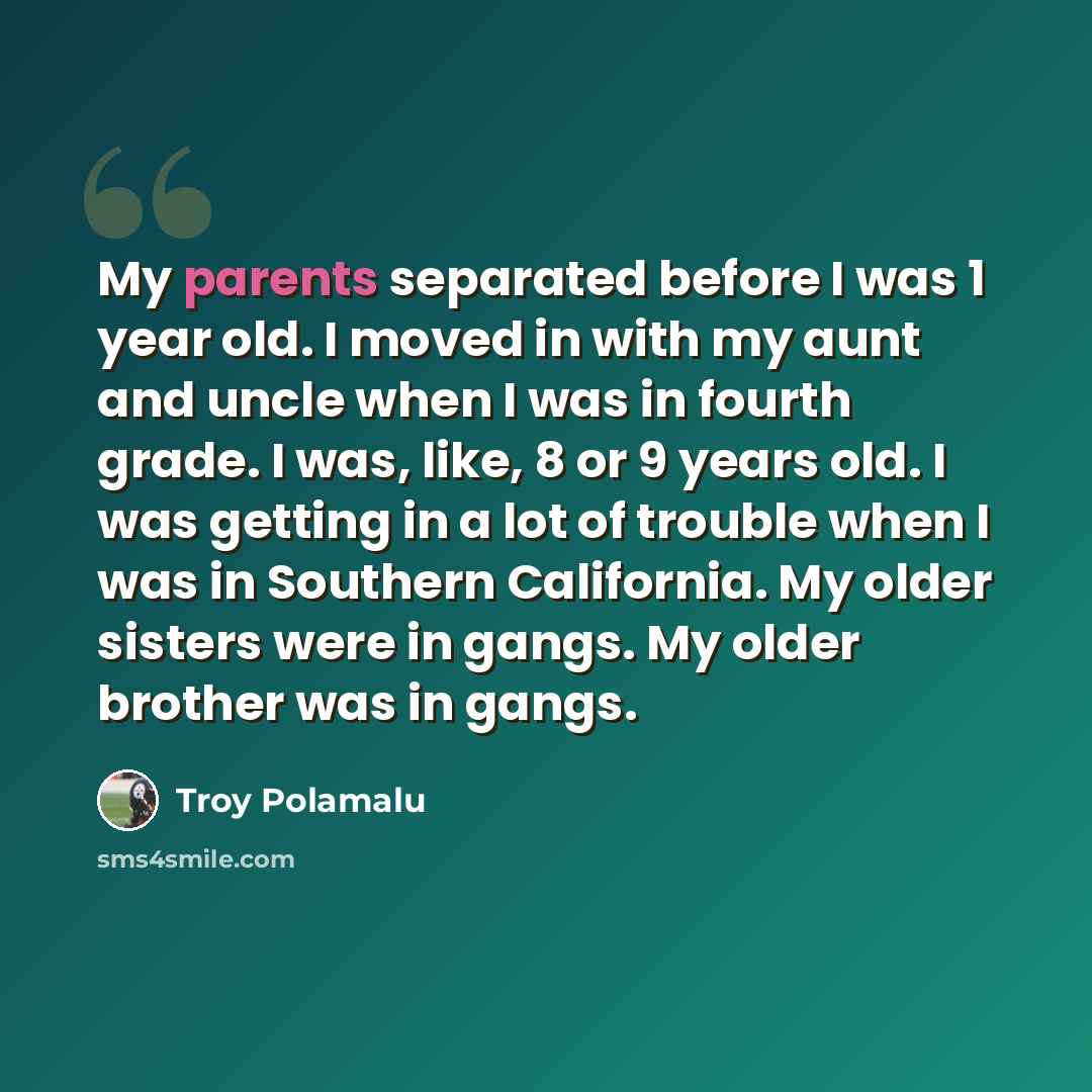 “My parents separated before I was 1 year old. I moved in with my aunt and uncle when I was in fourth grade. I was, like, 8 or 9 years old. I was getting in a lot of trouble when I was in Southern California. My older sisters were in gangs. My older brother was in gangs.” quote by Troy Polamalu