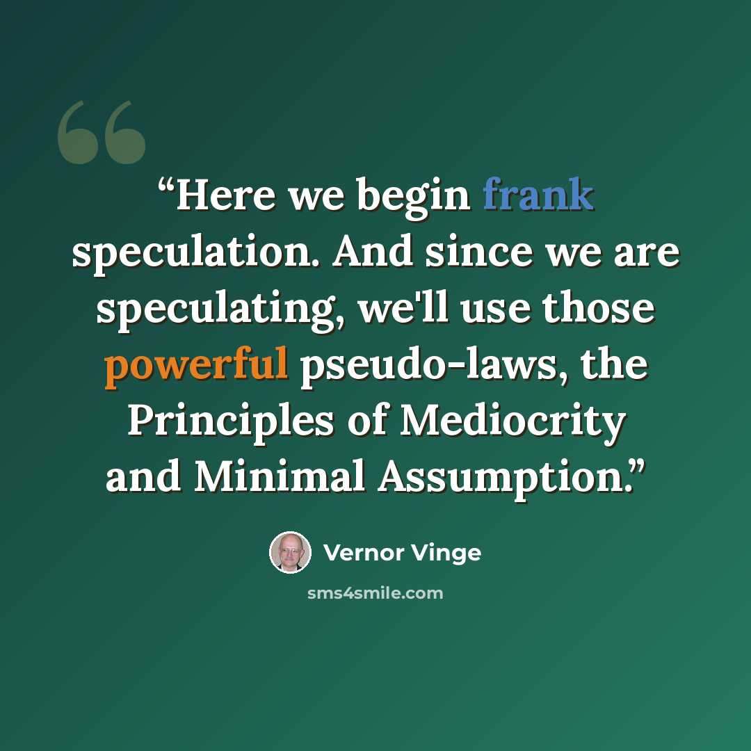 “Here we begin frank speculation. And since we are speculating, we'll use those powerful pseudo-laws, the Principles of Mediocrity and Minimal Assumption.” quote by Vernor Vinge