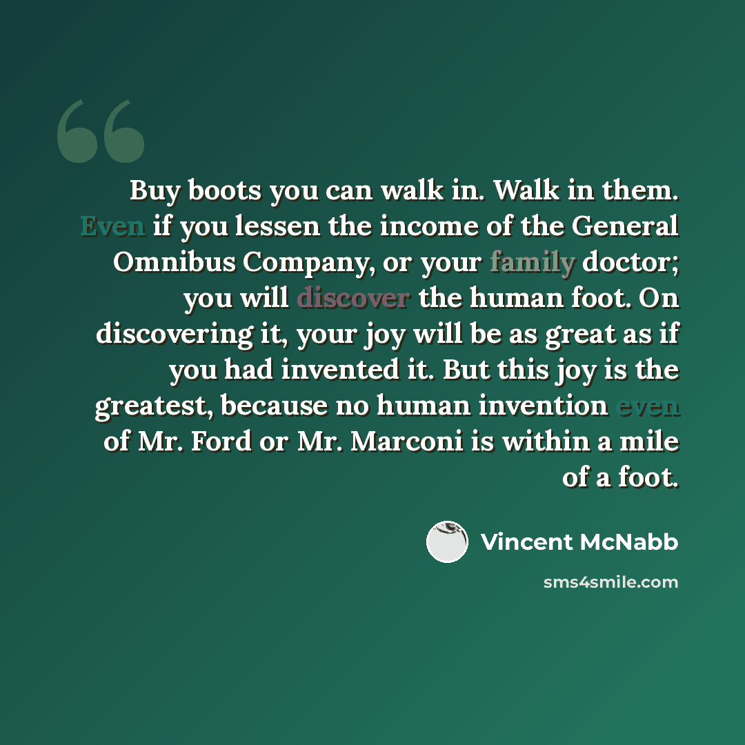 “Buy boots you can walk in. Walk in them. Even if you lessen the income of the General Omnibus Company, or your family doctor; you will discover the human foot. On discovering it, your joy will be as great as if you had invented it. But this joy is the greatest, because no human invention even of…” quote by Vincent McNabb