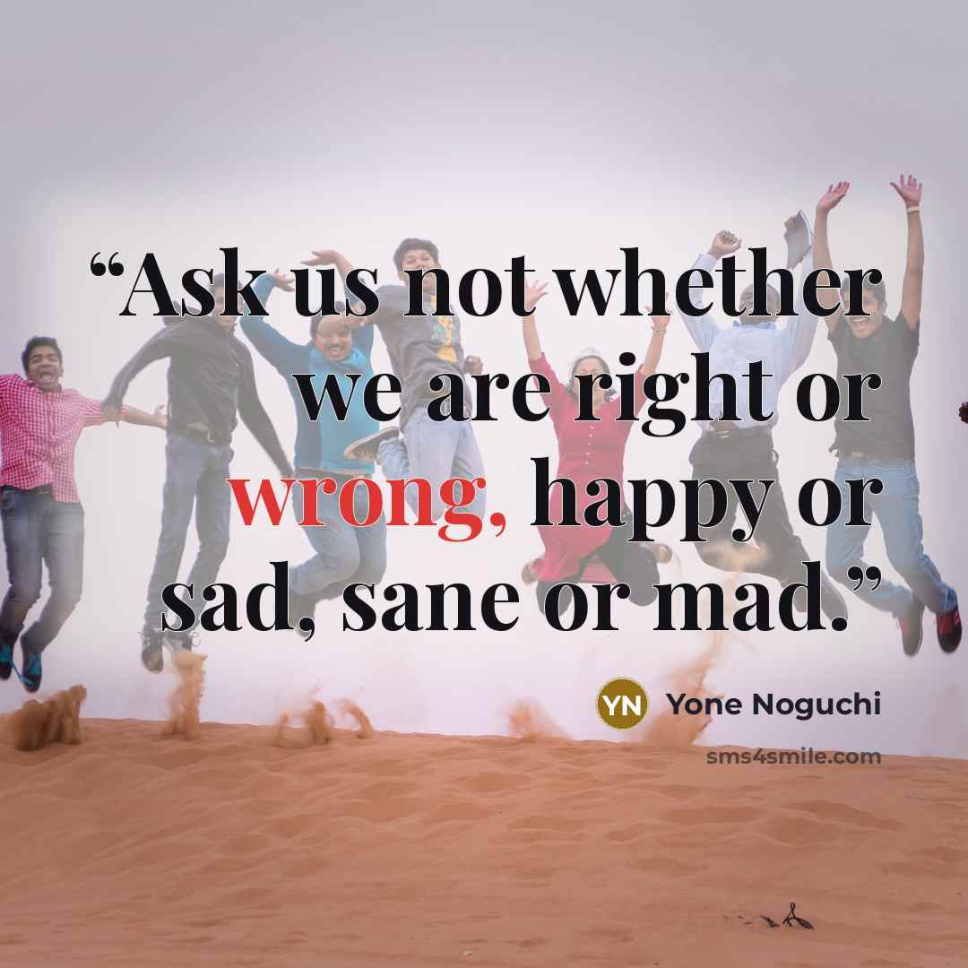 “Ask us not whether we are right or wrong, happy or sad, sane or mad.” quote by Yone Noguchi