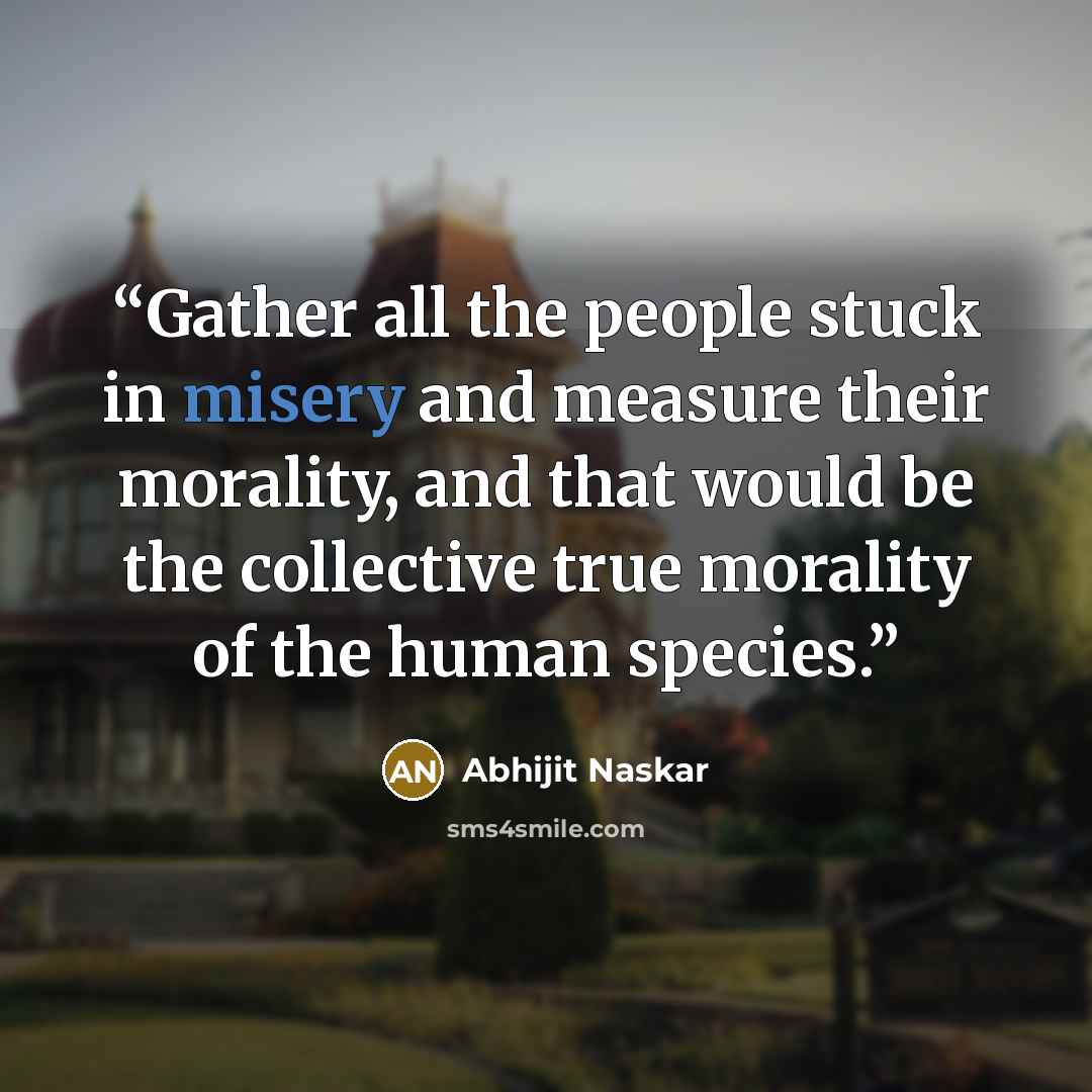 “Gather all the people stuck in misery and measure their morality, and that would be the collective true morality of the human species.” quote by Abhijit Naskar