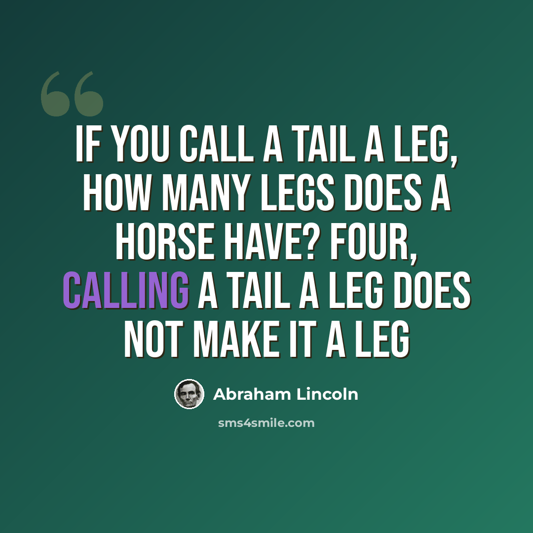 “If you call a tail a leg, how many legs does a horse have? Four, calling a tail a leg does not make it a leg” quote by Abraham Lincoln