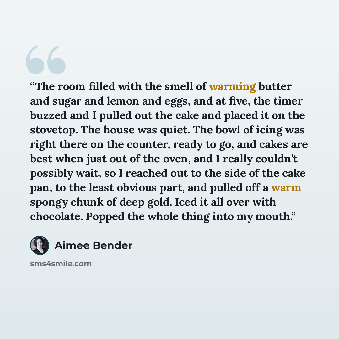 “The room filled with the smell of warming butter and sugar and lemon and eggs, and at five, the timer buzzed and I pulled out the cake and placed it on the stovetop. The house was quiet. The bowl of icing was right there on the counter, ready to go, and cakes are best when just out of the oven…” quote by Aimee Bender