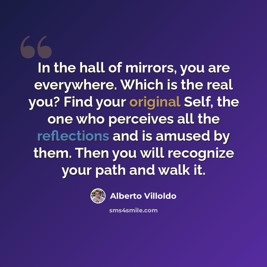 “In the hall of mirrors, you are everywhere. Which is the real you? Find your original Self, the one who perceives all the reflections and is amused by them. Then you will recognize your path and walk it.” quote by Alberto Villoldo