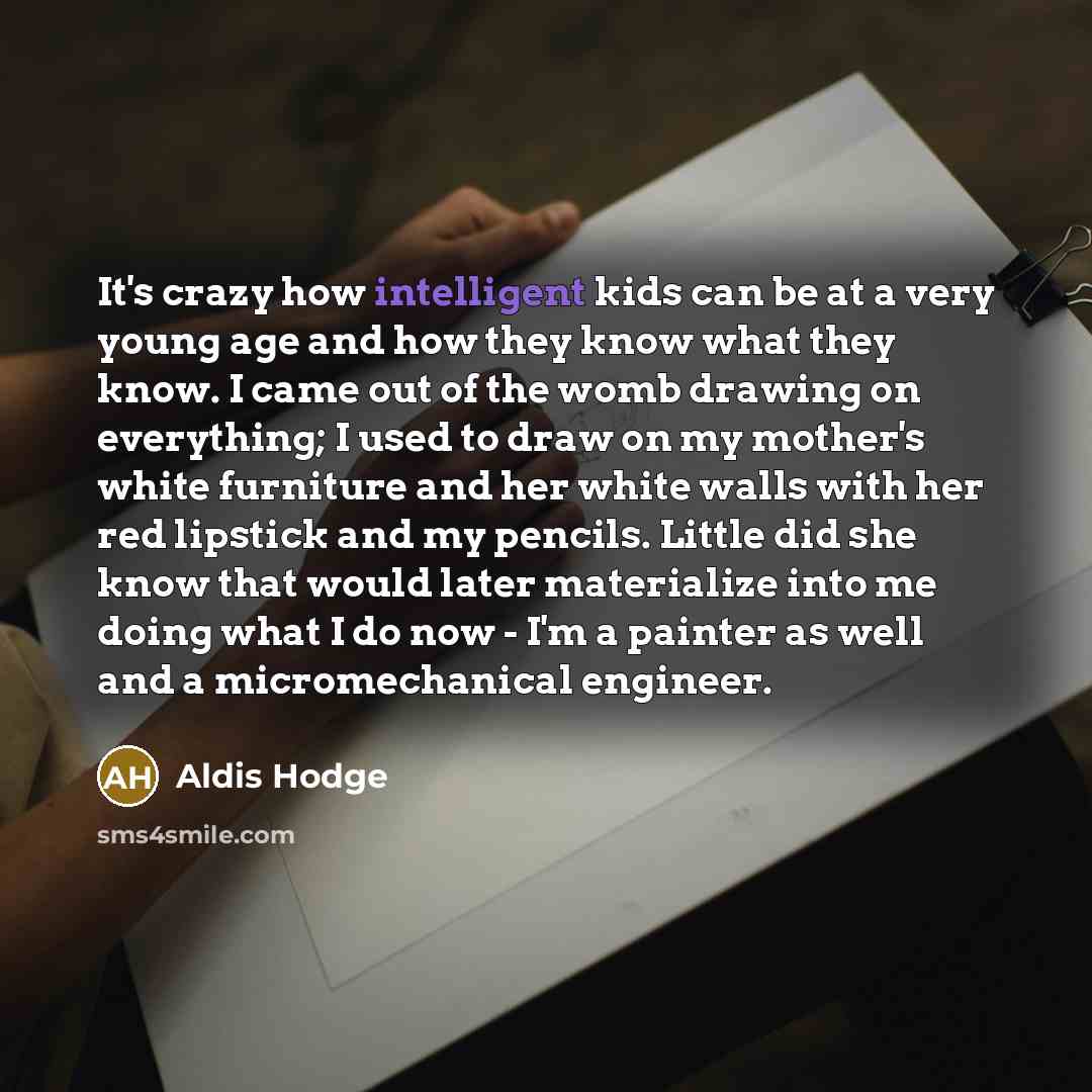 “It's crazy how intelligent kids can be at a very young age and how they know what they know. I came out of the womb drawing on everything; I used to draw on my mother's white furniture and her white walls with her red lipstick and my pencils. Little did she know that would later materialize into…” quote by Aldis Hodge