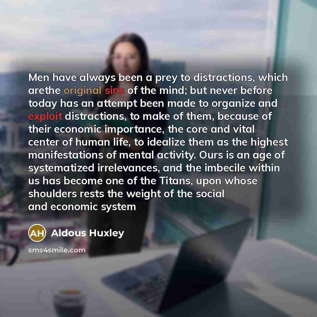 “Men have always been a prey to distractions, which arethe original sins of the mind; but never before today has an attempt been made to organize and exploit distractions, to make of them, because of their economic importance, the core and vital center of human life, to idealize them as the highest…” quote by Aldous Huxley
