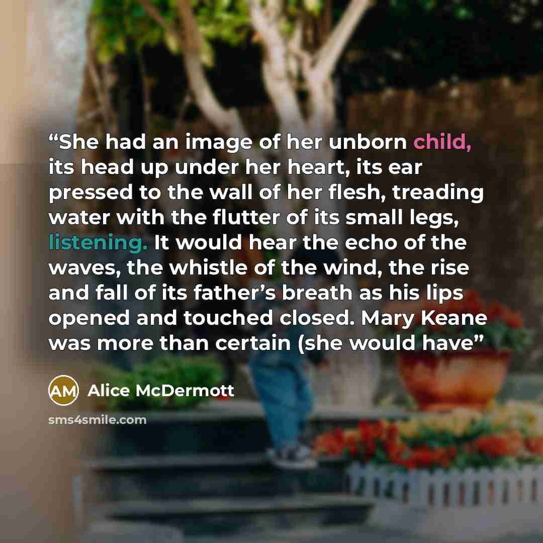 “She had an image of her unborn child, its head up under her heart, its ear pressed to the wall of her flesh, treading water with the flutter of its small legs, listening. It would hear the echo of the waves, the whistle of the wind, the rise and fall of its father’s breath as his lips opened and…” quote by Alice McDermott