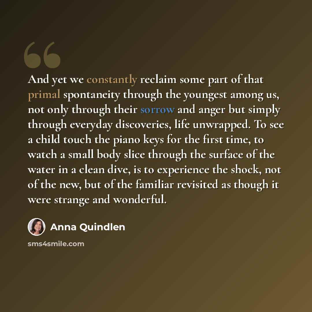 “And yet we constantly reclaim some part of that primal spontaneity through the youngest among us, not only through their sorrow and anger but simply through everyday discoveries, life unwrapped. To see a child touch the piano keys for the first time, to watch a small body slice through the surface…” quote by Anna Quindlen