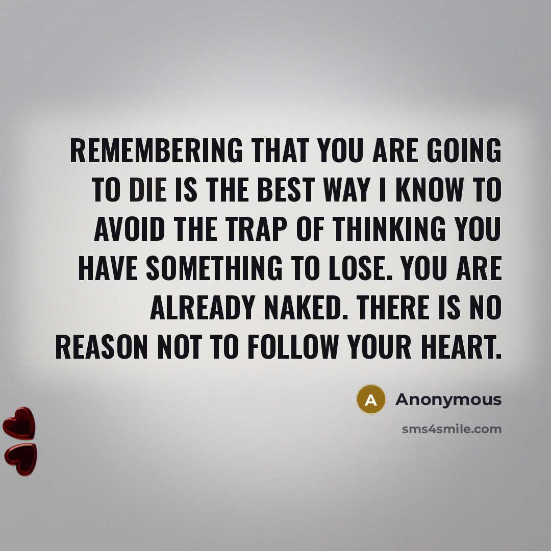 “Remembering that you are going to die is the best way I know to avoid the trap of thinking you have something to lose. You are already naked. There is no reason not to follow your heart.” quote by Anonymous