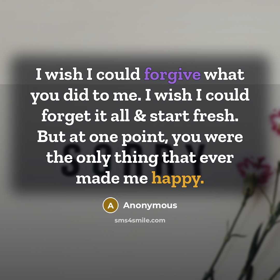 “I wish I could forgive what you did to me. I wish I could forget it all & start fresh. But at one point, you were the only thing that ever made me happy.” quote by Anonymous