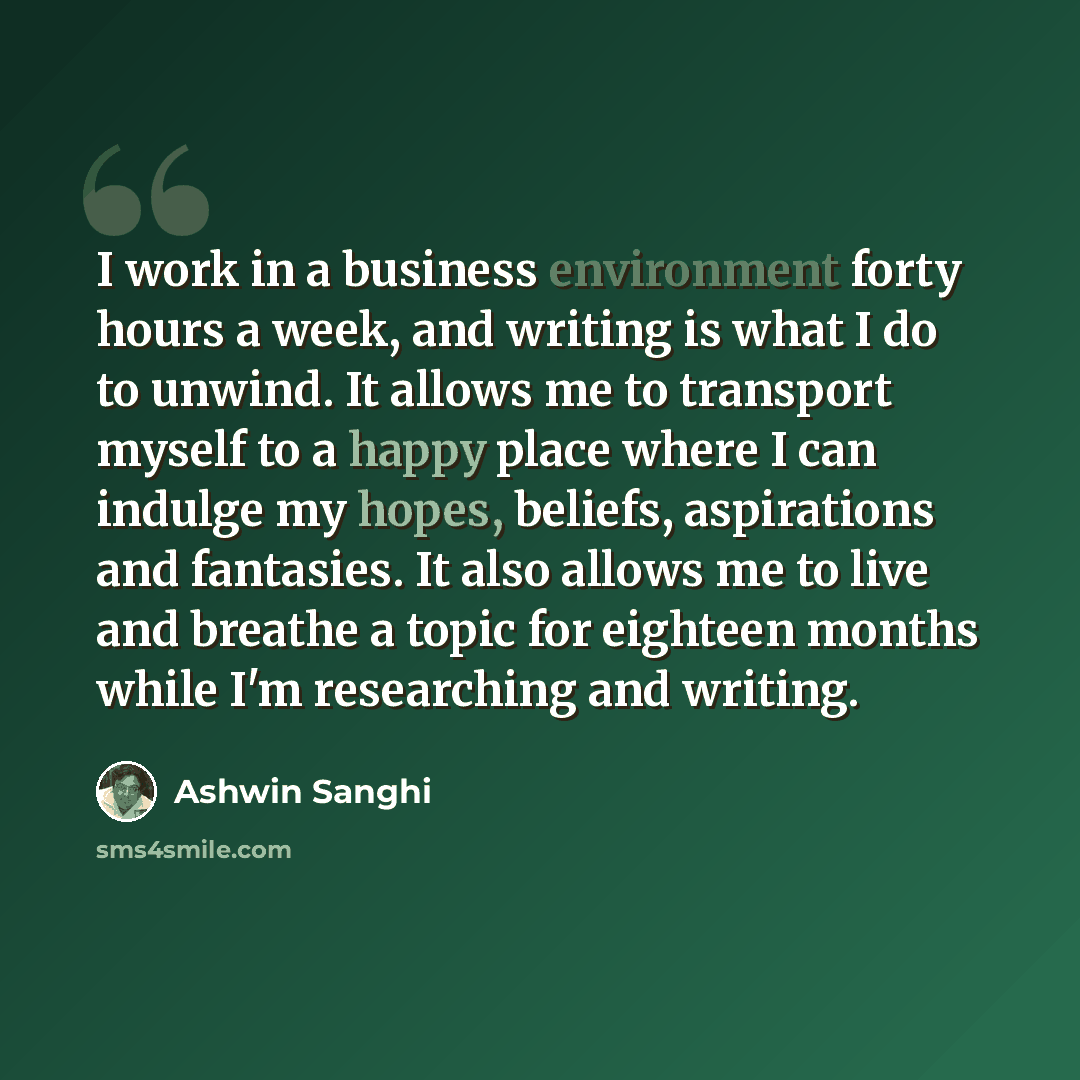 “I work in a business environment forty hours a week, and writing is what I do to unwind. It allows me to transport myself to a happy place where I can indulge my hopes, beliefs, aspirations and fantasies. It also allows me to live and breathe a topic for eighteen months while I'm researching and…” quote by Ashwin Sanghi