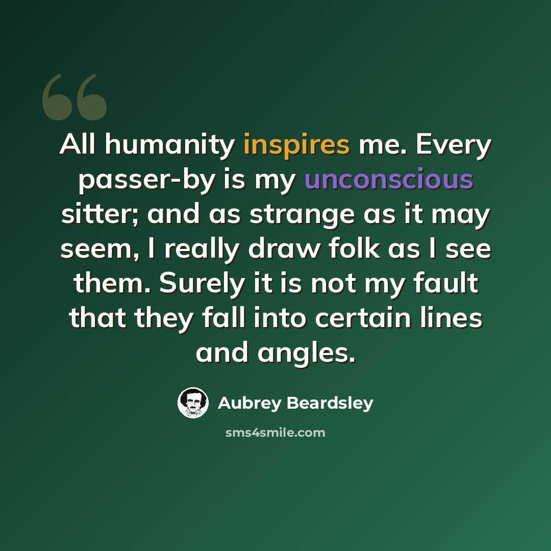 “All humanity inspires me. Every passer-by is my unconscious sitter; and as strange as it may seem, I really draw folk as I see them. Surely it is not my fault that they fall into certain lines and angles.” quote by Aubrey Beardsley